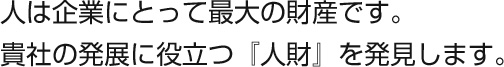 人は企業にとって最大の財産です。貴社の発展に役立つ『人財』を発見します。