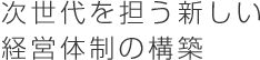 次世代を担う新しい経営体制の構築