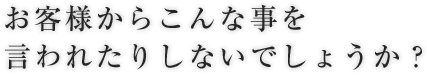 お客様からこんな事を言われたりしないでしょうか？