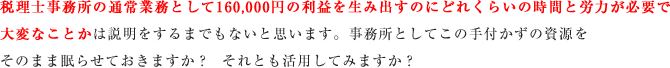 税理士事務所の通常業務として160,000円の利益を生み出すのにどれくらいの時間と労力が必要で大変なことかは説明をするまでもないと思います。事務所としてこの手付かずの資源をそのまま眠らせておきますか？  それとも活用してみますか？