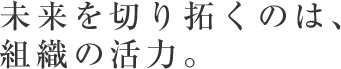 未来を切り拓くのは組織の活力。