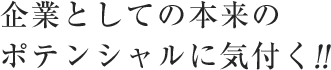 企業としての本来のポテンシャルに気づく！