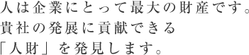 人は企業にとって最大の財産です。貴社の発展に貢献できる「人財」を発見します。