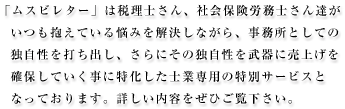 「ムスビレター」は税理士さん、社会保険労務士さん達がいつも抱えている悩みを解決しながら、事務所としての独自性を打ち出し、さらにその独自性を武器に売上げを確保していく事に特化した士業専用の特別サービスとなっております。
詳しい内容をぜひご覧下さい。